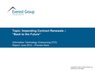 Topic: Impending Contract Renewals –
“Back to the Future”

Information Technology Outsourcing (ITO)
Report: June 2012 – Preview Deck




                                           Copyright © 2012, Everest Global, Inc.
                                           EGR-2012-4-PD-0696
 