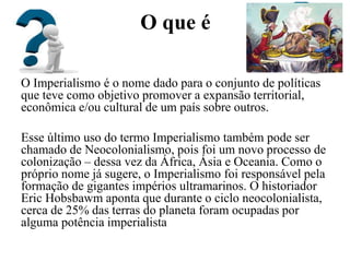 O que é
O Imperialismo é o nome dado para o conjunto de políticas
que teve como objetivo promover a expansão territorial,
econômica e/ou cultural de um país sobre outros.
Esse último uso do termo Imperialismo também pode ser
chamado de Neocolonialismo, pois foi um novo processo de
colonização – dessa vez da África, Ásia e Oceania. Como o
próprio nome já sugere, o Imperialismo foi responsável pela
formação de gigantes impérios ultramarinos. O historiador
Eric Hobsbawm aponta que durante o ciclo neocolonialista,
cerca de 25% das terras do planeta foram ocupadas por
alguma potência imperialista
 