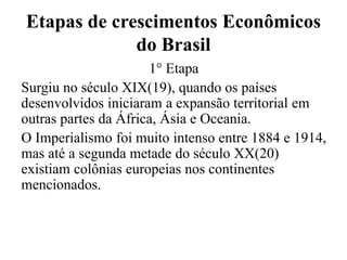 Etapas de crescimentos Econômicos
do Brasil
1° Etapa
Surgiu no século XIX(19), quando os países
desenvolvidos iniciaram a expansão territorial em
outras partes da África, Ásia e Oceania.
O Imperialismo foi muito intenso entre 1884 e 1914,
mas até a segunda metade do século XX(20)
existiam colônias europeias nos continentes
mencionados.
 