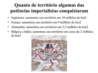 Quanto de território algumas das
potências imperialistas conquistaram
• Inglaterra: aumentou seu território em 10 milhões de km2
• França: aumentou seu território em 9 milhões de km2
• Alemanha: aumentou seu território em 2,5 milhões de km2
• Bélgica e Itália: aumentou seu território em cerca de 2 milhões
de km2
 