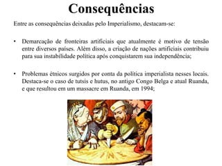 Consequências
Entre as consequências deixadas pelo Imperialismo, destacam-se:
• Demarcação de fronteiras artificiais que atualmente é motivo de tensão
entre diversos países. Além disso, a criação de nações artificiais contribuiu
para sua instabilidade política após conquistarem sua independência;
• Problemas étnicos surgidos por conta da política imperialista nesses locais.
Destaca-se o caso de tutsis e hutus, no antigo Congo Belga e atual Ruanda,
e que resultou em um massacre em Ruanda, em 1994;
 