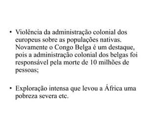 • Violência da administração colonial dos
europeus sobre as populações nativas.
Novamente o Congo Belga é um destaque,
pois a administração colonial dos belgas foi
responsável pela morte de 10 milhões de
pessoas;
• Exploração intensa que levou a África uma
pobreza severa etc.
 