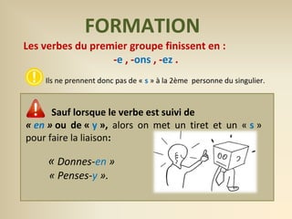 FORMATION 
Les verbes du premier groupe finissent en : 
-e , -ons , -ez . 
Ils ne prennent donc pas de « s » à la 2ème personne du singulier. 
Sauf lorsque le verbe est suivi de 
« en » ou de « y », alors on met un tiret et un « s » 
pour faire la liaison: 
« Donnes-en » 
« Penses-y ». 
 
