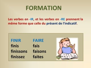 FORMATION 
Les verbes en -IR, et les verbes en -RE prennent la 
même forme que celle du présent de l'indicatif. 
FAIRE 
fais 
faisons 
faites 
FINIR 
finis 
finissons 
finissez 
 