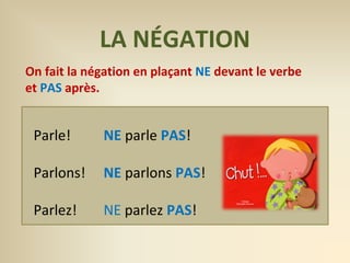 LA NÉGATION 
On fait la négation en plaçant NE devant le verbe 
et PAS après. 
Parle! NE parle PAS! 
Parlons! NE parlons PAS! 
Parlez! NE parlez PAS! 
 