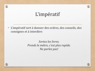 L'impératif
• L'impératif sert à donner des ordres, des conseils, des
consignes et à interdire:
Sortez les livres.
Prends le métro, c'est plus rapide.
Ne parlez pas!
 