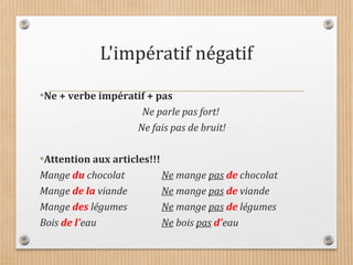 L'impératif négatif
•Ne + verbe impératif + pas
Ne parle pas fort!
Ne fais pas de bruit!
•Attention aux articles!!!
Mange du chocolat Ne mange pas de chocolat
Mange de la viande Ne mange pas de viande
Mange des légumes Ne mange pas de légumes
Bois de l'eau Ne bois pas d'eau
 