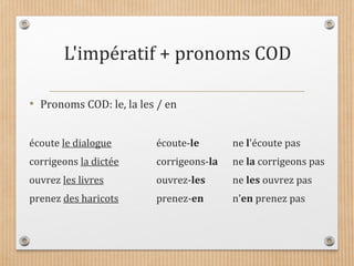 L'impératif + pronoms COD
• Pronoms COD: le, la les / en
écoute le dialogue écoute-le ne l'écoute pas
corrigeons la dictée corrigeons-la ne la corrigeons pas
ouvrez les livres ouvrez-les ne les ouvrez pas
prenez des haricots prenez-en n’en prenez pas
 