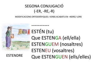 SEGONA CONJUGACIÓ
                (-ER, -RE,-R)
    MODIFICACIONS ORTOGRÀFIQUES: VERBS ACABATS EN –NDRE/-LDRE


                 -----------
                 ESTÉN (tu)
                 Que ESTENGA (ell/ella)
                 ESTENGUEM (nosaltres)
                 ESTENEU (vosaltres)
ESTENDRE         Que ESTENGUEN (ells/elles)
 