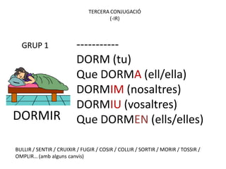 TERCERA CONJUGACIÓ
                                      (-IR)



  GRUP 1                 -----------
                         DORM (tu)
                         Que DORMA (ell/ella)
                         DORMIM (nosaltres)
                         DORMIU (vosaltres)
DORMIR                   Que DORMEN (ells/elles)

BULLIR / SENTIR / CRUIXIR / FUGIR / COSIR / COLLIR / SORTIR / MORIR / TOSSIR /
OMPLIR… (amb alguns canvis)
 