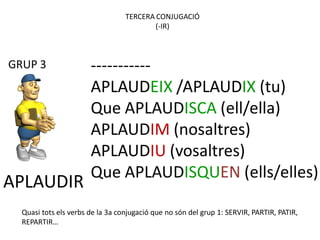 TERCERA CONJUGACIÓ
                                          (-IR)



GRUP 3                 -----------
                       APLAUDEIX /APLAUDIX (tu)
                       Que APLAUDISCA (ell/ella)
                       APLAUDIM (nosaltres)
                       APLAUDIU (vosaltres)
                       Que APLAUDISQUEN (ells/elles)
APLAUDIR
  Quasi tots els verbs de la 3a conjugació que no són del grup 1: SERVIR, PARTIR, PATIR,
  REPARTIR…
 