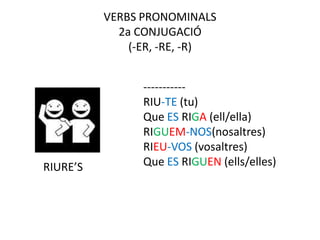 VERBS PRONOMINALS
            2a CONJUGACIÓ
              (-ER, -RE, -R)


                -----------
                RIU-TE (tu)
                Que ES RIGA (ell/ella)
                RIGUEM-NOS(nosaltres)
                RIEU-VOS (vosaltres)
RIURE’S         Que ES RIGUEN (ells/elles)
 