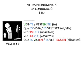 VERBS PRONOMINALS
                3a CONJUGACIÓ
                      (-IR)

            -----------
            VIST-TE / VESTEIX-TE (tu)
            Que ES VISTA / ES VESTISCA (ell/ella)
            VESTIM-NOS(nosaltres)
            VESTIU-VOS (vosaltres)
            Que ES VISTEN / ES VESTISQUEN (ells/elles)
VESTIR-SE
 