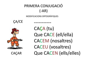 PRIMERA CONJUGACIÓ
                (-AR)
         MODIFICACIONS ORTOGRÀFIQUES

 ÇA/CE         -----------
               CAÇA (tu)
               Que CACE (ell/ella)
               CACEM (nosaltres)
               CACEU (vosaltres)
CAÇAR          Que CACEN (ells/elles)
 