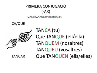PRIMERA CONJUGACIÓ
                (-AR)
         MODIFICACIONS ORTOGRÀFIQUES

CA/QUE         -----------
               TANCA (tu)
               Que TANQUE (ell/ella)
               TANQUEM (nosaltres)
               TANQUEU (vosaltres)
TANCAR         Que TANQUEN (ells/elles)
 