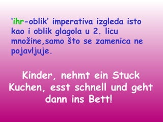 ‘ihr-oblik’ imperativa izgleda isto
kao i oblik glagola u 2. licu
množine,samo što se zamenica ne
pojavljuje.


  Kinder, nehmt ein Stuck
Kuchen, esst schnell und geht
       dann ins Bett!
 