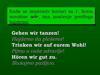 Kada se imperativ korisri sa 1. licem
množine wir, ima značenje predloga
         wir
hajdemo:

 Gehen wir tanzen!
 Hajdemo da plešemo!
 Trinken wir auf eurem Wohl!
 Pijmo u vaše zdravlje!
 Hören wir gut zu.
 Slušajmo pažljivo.
 
