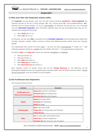 ONLINE - GRAMMATIK                    http://www.mein-deutschbuch.de

                                                     Imperativ

1) Was man über den Imperativ wissen sollte.

   Der Imperativ wird nur benutzt, wenn man eine oder mehrere Personen persönlich / direkt anspricht. Der
   Imperativ gilt also nur für die 2. Person Singular "du", die 2. Person Plural "ihr" und die Höflichkeitsform "Sie".
   Demnach ist die 3. Person Singular " er, sie, es" nicht möglich. Für Personen, die man duzt (du / ihr), verwendet
   man den informellen Imperativ. Beim informellen Imperativ lässt man das Personalpronomen weg, bei "du"
   zusätzlich die konjugierte Endung "st".

       •       Mach (st du) die Tür zu!
       •       Macht (ihr) die Tür zu!

   Für Personen, die man siezt (Sie), verwendet man den formellen Imperativ. Das Personalpronomen bleibt beim
   formellen Imperativ erhalten. Präfixe trennbarer Verben sowie Reflexivpronomen werden hinter den Imperativ
   gestellt.

   Ein Imperativsatz kann sowohl mit einem Punkt "." als auch mit einem Ausrufezeichen "!" enden. Ein "!" gibt
   Aufforderungssätzen Nachdruck, verstärkt also einen Befehl. Mit einem "." wird ohne Nachdruck gesprochen.

   Die Wörter "bitte" und "bitte mal" machen den Imperativ freundlicher und höflicher.

       •       Mach das Fenster zu!
       •       Mach das Fenster zu.
       •       Mach bitte das Fenster zu.
       •       Mach bitte mal das Fenster zu.
       •       Mach doch bitte mal das Fenster zu.

   Beim Imperativ kommt es darüber hinaus sehr auf die richtige Betonung an. Die Betonung und die
   Sprechgeschwindigkeit können den ausgesprochenen Imperativ höflich oder als Befehl erscheinen lassen. "Schnell
   und laut gesprochen" wirkt als unhöflich und gilt als Befehl.




2) Die Funktionen des Imperativs

   Den Imperativ benutzt man für:


                  Funktion                                                   Beispiele

                                         Geben Sie zuerst Öl in die Pfanne.
               Anleitungen und
                                         Schneiden Sie drei Zwiebeln klein.
       Gebrauchsanweisungen
                                         Servieren Sie dazu einen Rotwein.

                                         Stoppt den Krieg! Sofort!
                    Appell               Verbietet die Todesstrafe!
                                         Rettet die Wale!

                                         Seid ruhig! Papa schläft.
                Anweisungen              Folgen Sie den Anweisungen des Personals!
                                         Treten Sie ein.

                                         Gib mir bitte sofort meinen Ball zurück!
                     Bitte               Geben Sie mir bitte 2 kg Bananen.
                                         Schließen Sie alle Türen ab, wenn Sie gehen.


                        Dieses Arbeitsblatt ist urheberrechtlich geschützt   Quelle: http://www.mein-deutschbuch.de
                                                                                                                            1
 