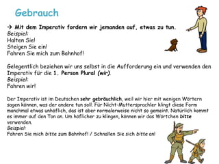 Gebrauch 
 Mit dem Imperativ fordern wir jemanden auf, etwas zu tun. 
Beispiel: 
Halten Sie! 
Steigen Sie ein! 
Fahren Sie mich zum Bahnhof! 
Gelegentlich beziehen wir uns selbst in die Aufforderung ein und verwenden den 
Imperativ für die 1. Person Plural (wir). 
Beispiel: 
Fahren wir! 
Der Imperativ ist im Deutschen sehr gebräuchlich, weil wir hier mit wenigen Wörtern 
sagen können, was der andere tun soll. Für Nicht-Muttersprachler klingt diese Form 
manchmal etwas unhöflich, das ist aber normalerweise nicht so gemeint. Natürlich kommt 
es immer auf den Ton an. Um höflicher zu klingen, können wir das Wörtchen bitte 
verwenden. 
Beispiel: 
Fahren Sie mich bitte zum Bahnhof! / Schnallen Sie sich bitte an! 
 