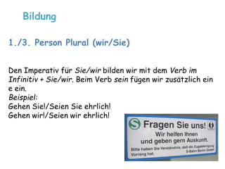 Bildung 
1./3. Person Plural (wir/Sie) 
Den Imperativ für Sie/wir bilden wir mit dem Verb im 
Infinitiv + Sie/wir. Beim Verb sein fügen wir zusätzlich ein 
e ein. 
Beispiel: 
Gehen Sie!/Seien Sie ehrlich! 
Gehen wir!/Seien wir ehrlich! 
 