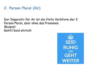 2. Person Plural (ihr) 
Der Imperativ für ihr ist die finite Verbform der 2. 
Person Plural, aber ohne das Pronomen. 
Beispiel: 
Geht!/Seid ehrlich! 
 