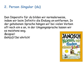 2. Person Singular (du) 
Den Imperativ für du bilden wir normalerweise, 
indem wir beim Infinitiv die Endung en entfernen. In 
der gehobenen Sprache hängen wir bei vielen Verben 
oft noch ein e an, in der Umgangssprache lassen wir 
es meistens weg. 
Beispiel: 
Geh(e)!/Sei ehrlich! 
 