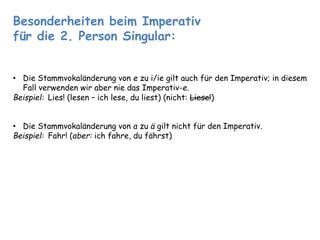 Besonderheiten beim Imperativ 
für die 2. Person Singular: 
• Die Stammvokaländerung von e zu i/ie gilt auch für den Imperativ; in diesem 
Fall verwenden wir aber nie das Imperativ-e. 
Beispiel: Lies! (lesen – ich lese, du liest) (nicht: Liese!) 
• Die Stammvokaländerung von a zu ä gilt nicht für den Imperativ. 
Beispiel: Fahr! (aber: ich fahre, du fährst) 
 