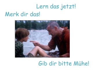 Lern das jetzt! 
Merk dir das! 
Gib dir bitte Mühe! 
