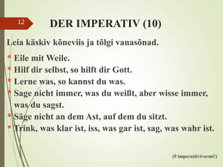 DER IMPERATIV (10)
Leia käskiv kõneviis ja tõlgi vanasõnad.
* Eile mit Weile.
* Hilf dir selbst, so hilft dir Gott.
* Lerne was, so kannst du was.
* Sage nicht immer, was du weißt, aber wisse immer,
was du sagst.
* Säge nicht an dem Ast, auf dem du sitzt.
* Trink, was klar ist, iss, was gar ist, sag, was wahr ist.
(9 imperatiivivormi!)
12
 
