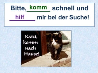 komm 
Bitte,______ schnell und 
______ hilf 
mir bei der Suche! 
 