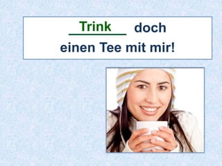 Trink 
_______ doch 
einen Tee mit mir! 
 