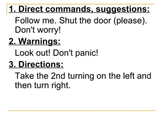 1. Direct commands, suggestions: Follow me. Shut the door (please). Don't worry! 2. Warnings: Look out! Don't panic! 3. Directions: Take the 2nd turning on the left and then turn right.