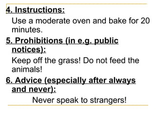 4. Instructions: Use a moderate oven and bake for 20 minutes. 5. Prohibitions (in e.g. public notices): Keep off the grass! Do not feed the animals! 6. Advice (especially after always and never): Never speak to strangers!