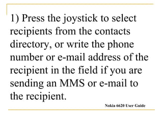 1) Press the joystick to select recipients from the contacts directory, or write the phone number or e-mail address of the recipient in the field if you are sending an MMS or e-mail to the recipient. Nokia 6620 User Guide