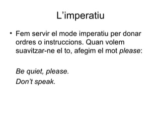 L’imperatiu
• Fem servir el mode imperatiu per donar
  ordres o instruccions. Quan volem
  suavitzar-ne el to, afegim el mot please:

 Be quiet, please.
 Don’t speak.
 
