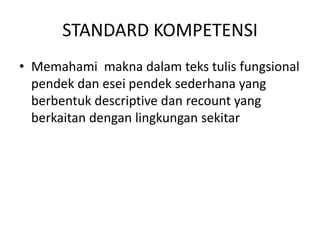 STANDARD KOMPETENSI
• Memahami makna dalam teks tulis fungsional
  pendek dan esei pendek sederhana yang
  berbentuk descriptive dan recount yang
  berkaitan dengan lingkungan sekitar
 