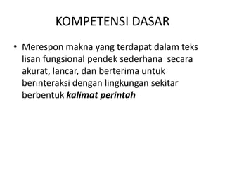 KOMPETENSI DASAR
• Merespon makna yang terdapat dalam teks
  lisan fungsional pendek sederhana secara
  akurat, lancar, dan berterima untuk
  berinteraksi dengan lingkungan sekitar
  berbentuk kalimat perintah
 
