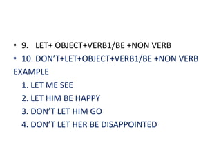 • 9. LET+ OBJECT+VERB1/BE +NON VERB
• 10. DON’T+LET+OBJECT+VERB1/BE +NON VERB
EXAMPLE
  1. LET ME SEE
  2. LET HIM BE HAPPY
  3. DON’T LET HIM GO
  4. DON’T LET HER BE DISAPPOINTED
 
