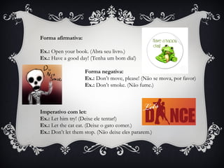Forma afirmativa:
Ex.: Open your book. (Abra seu livro.)
Ex.: Have a good day! (Tenha um bom dia!)
Forma negativa:
Ex.: Don’t move, please! (Não se mova, por favor)
Ex.: Don’t smoke. (Não fume.)
Imperativo com let:
Ex.: Let him try! (Deixe ele tentar!)
Ex.: Let the cat eat. (Deixe o gato comer.)
Ex.: Don’t let them stop. (Não deixe eles pararem.)
 