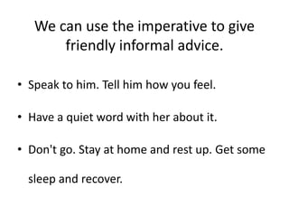 We can use the imperative to give
friendly informal advice.
• Speak to him. Tell him how you feel.
• Have a quiet word with her about it.
• Don't go. Stay at home and rest up. Get some
sleep and recover.