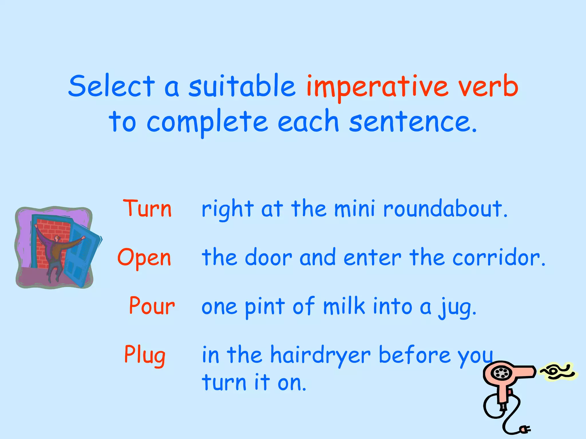 Select a suitable imperative verb
to complete each sentence.
right at the mini roundabout.Turn
the door and enter the corridor.Open
one pint of milk into a jug.Pour
in the hairdryer before you
turn it on.
Plug