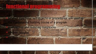 functional programming
•Is when functions, not objects or procedures, are used as
the fundamental building blocks of a program.
•Abstraction and reducing complexity
•Lambda calculus
•Haskell
 