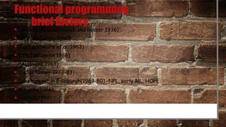 Functional programming
brief history
• Lambda calculus(Church and Rosser 1936)
• LISP(McCarthy 1960)
• Algol 60(Naure et al. 1963)
• ISWIM(Landin 1966)
• PAL(Evans 1968)
• SASL(Turner 1973-83)
• Development in Edinburgh(1969-80) –NPL, early ML, HOPE
• Miranda(1986)
• Haskell(1992)
 
