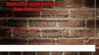 Imperative programming
How it stared?
•Latin word “imperare” means to “to command”
•Machine languages of the original computers
•FORTRAN
•John Backus at IBM starting in 1954
•the first major programming language to remove the
obstacles presented by machine code .
 