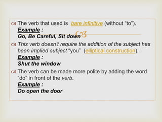 
 The verb that used is bare infinitive (without “to”).
Example :
Go, Be Careful, Sit down
 This verb doesn’t require the addition of the subject has
been implied subject “you” (elliptical construction).
Example :
Shut the window
 The verb can be made more polite by adding the word
“do” in front of the verb.
Example :
Do open the door
 
