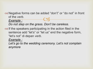 
 Negative forms can be added “don’t” or “do not” in front
of the verb.
Example :
Do not step on the grass. Don’t be careless.
 If the speakers participating in the action filed in the
sentence add “let’s” or “let us” end the negative form,
“let’s not” di depan verb.
Example :
Let’s go to the wedding ceremony. Let’s not complain
anymore
 