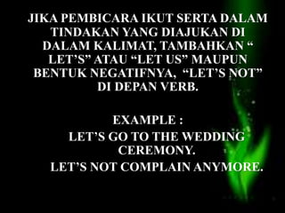 JIKA PEMBICARA IKUT SERTA DALAM
TINDAKAN YANG DIAJUKAN DI
DALAM KALIMAT, TAMBAHKAN “
LET’S” ATAU “LET US” MAUPUN
BENTUK NEGATIFNYA, “LET’S NOT”
DI DEPAN VERB.
EXAMPLE :
LET’S GO TO THE WEDDING
CEREMONY.
LET’S NOT COMPLAIN ANYMORE.
 