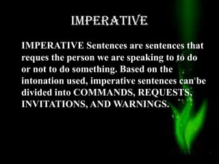 IMPERATIVE
IMPERATIVE Sentences are sentences that
reques the person we are speaking to to do
or not to do something. Based on the
intonation used, imperative sentences can be
divided into COMMANDS, REQUESTS,
INVITATIONS, AND WARNINGS.
 