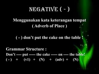 NEGATIVE ( - )
Menggunakan kata keterangan tempat
( Adverb of Place )
( - ) don’t put the cake on the table !
Grammar Structure :
Don’t ---- put ----- the cake ----- on ---- the table!
( - ) + (v1) + (N) + (adv) + (N)
 