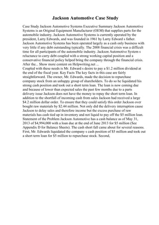 Jackson Automotive Case Study
Case Study Jackson Automotive Systems Executive Summary Jackson Automotive
Systems is an Original Equipment Manufacturer (OEM) that supplies parts for the
automobile industry. Jackson Automotive Systems is currently operated by the
president, Larry Edwards, and was founded in 1961 by Larry Edward s father.
Jackson Automotive Systems has been operated largely as a cash only business with
very little if any debt outstanding typically. The 2008 financial crisis was a difficult
time for all participants of the automobile industry. Jackson Automotive System s
reluctance to carry debt coupled with a strong working capital position and a
conservative financial policy helped bring the company through the financial crisis.
After the... Show more content on Helpwriting.net ...
Coupled with these needs is Mr. Edward s desire to pay a $1.2 million dividend at
the end of the fiscal year. Key Facts The key facts in this case are fairly
straightforward. The owner, Mr. Edwards, made the decision to repurchase
company stock from an unhappy group of shareholders. To do so he liquidated his
strong cash position and took out a short term loan. The loan is now coming due
and because of lower than expected sales the past few months due to a parts
delivery issue Jackson does not have the money to repay the short term loan. In
addition to the shortfall of incoming cash from sales Jackson had received a large
$4.2 million dollar order. To ensure that they could satisfy this order Jackson over
bought raw materials by $2.44 million. Not only did the delivery interruption cause
Jackson to delay sales and therefore income but the excess purchase of raw
materials has cash tied up in inventory and not liquid to pay off the $5 million loan.
Statement of the Problem Jackson Automotive has a cash balance as of May 31,
2013 of $4,994,000 with a loan due at the end of June 2013 for $5 million (See
Appendix D for Balance Sheets). The cash short fall came about for several reasons.
First, Mr. Edwards liquidated the company s cash position of $5 million and took out
a short term loan for $5 million to repurchase stock. Second,
 